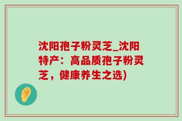 沈阳孢子粉灵芝_沈阳特产：高品质孢子粉灵芝，健康养生之选)