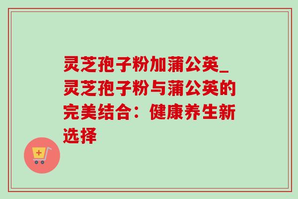 灵芝孢子粉加蒲公英_灵芝孢子粉与蒲公英的完美结合：健康养生新选择