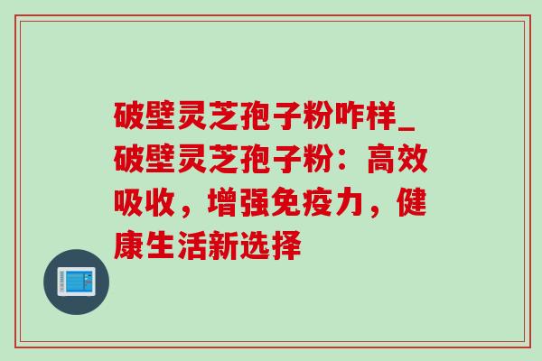 破壁灵芝孢子粉咋样_破壁灵芝孢子粉：高效吸收，增强免疫力，健康生活新选择