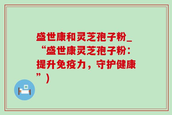 盛世康和灵芝孢子粉_“盛世康灵芝孢子粉：提升免疫力，守护健康”)