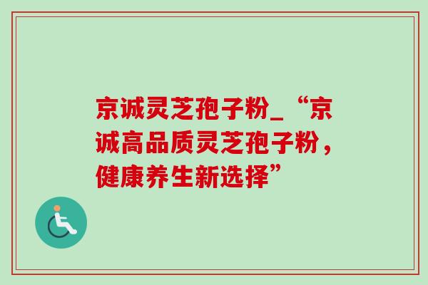 京诚灵芝孢子粉_“京诚高品质灵芝孢子粉，健康养生新选择”