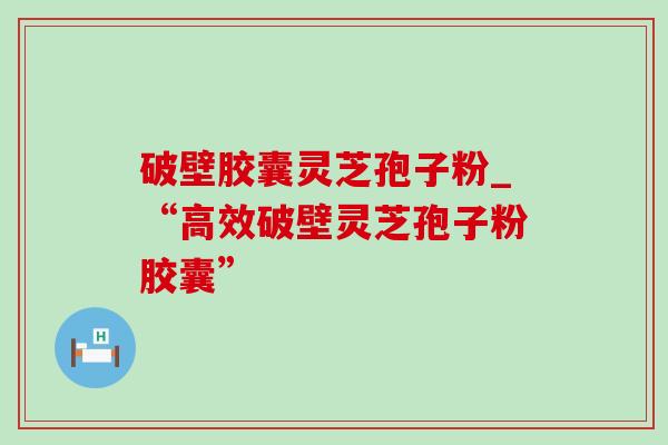 破壁胶囊灵芝孢子粉_“高效破壁灵芝孢子粉胶囊”