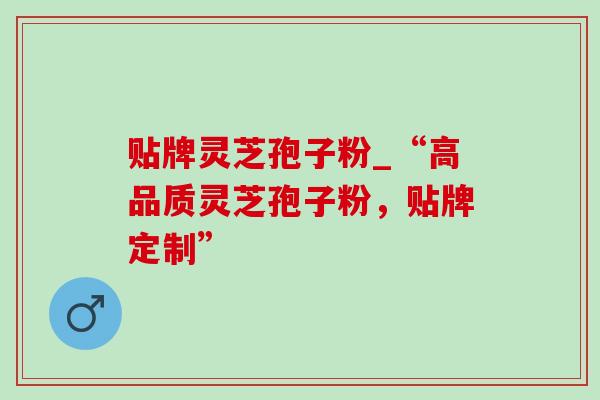 贴牌灵芝孢子粉_“高品质灵芝孢子粉，贴牌定制”