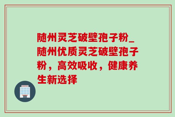 随州灵芝破壁孢子粉_随州优质灵芝破壁孢子粉，高效吸收，健康养生新选择