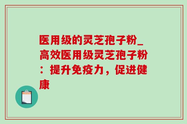 医用级的灵芝孢子粉_高效医用级灵芝孢子粉：提升免疫力，促进健康