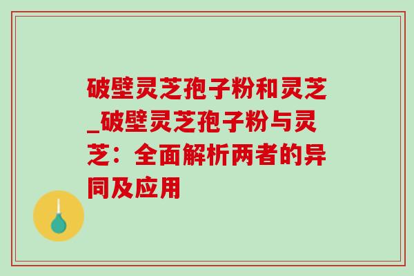 破壁灵芝孢子粉和灵芝_破壁灵芝孢子粉与灵芝：全面解析两者的异同及应用