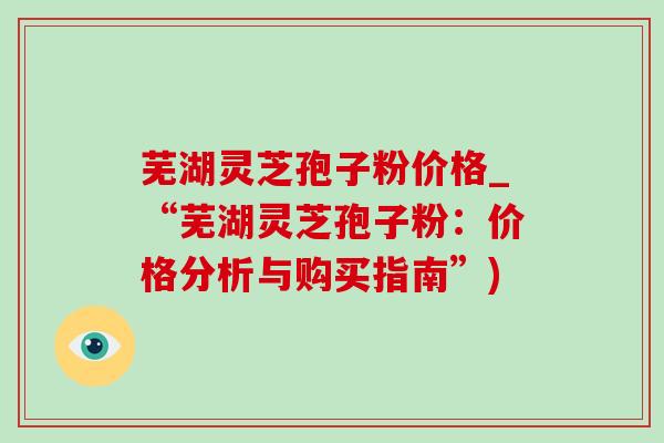 芜湖灵芝孢子粉价格_“芜湖灵芝孢子粉：价格分析与购买指南”)