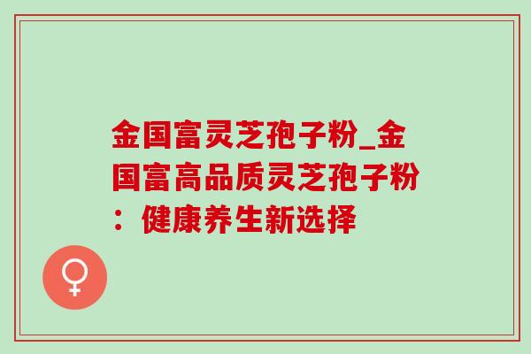 金国富灵芝孢子粉_金国富高品质灵芝孢子粉：健康养生新选择