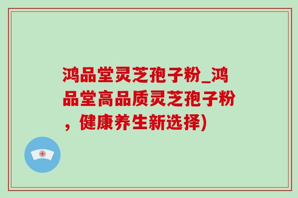 鸿品堂灵芝孢子粉_鸿品堂高品质灵芝孢子粉，健康养生新选择)