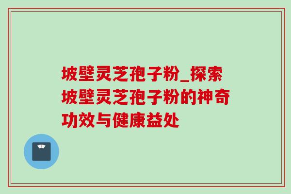 坡壁灵芝孢子粉_探索坡壁灵芝孢子粉的神奇功效与健康益处