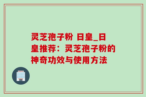 灵芝孢子粉 日皇_日皇推荐：灵芝孢子粉的神奇功效与使用方法