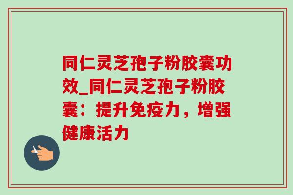 同仁灵芝孢子粉胶囊功效_同仁灵芝孢子粉胶囊：提升免疫力，增强健康活力