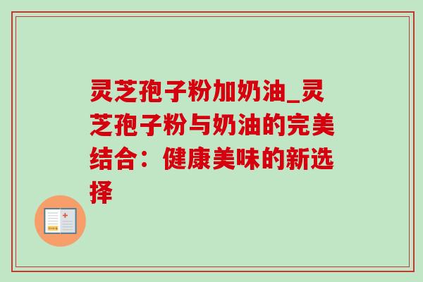 灵芝孢子粉加奶油_灵芝孢子粉与奶油的完美结合：健康美味的新选择