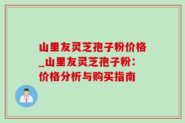 山里友灵芝孢子粉价格_山里友灵芝孢子粉：价格分析与购买指南