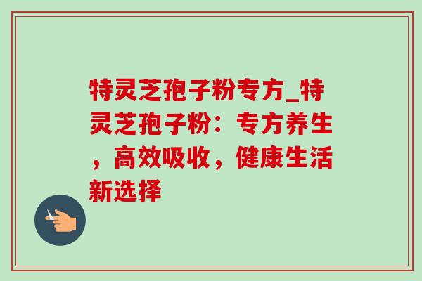 特灵芝孢子粉专方_特灵芝孢子粉：专方养生，高效吸收，健康生活新选择