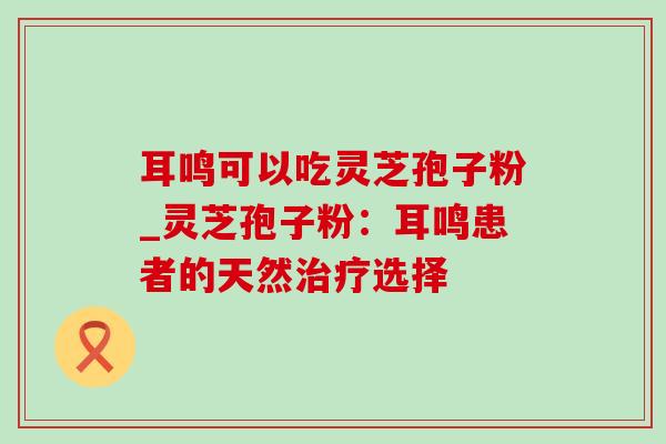 耳鸣可以吃灵芝孢子粉_灵芝孢子粉：耳鸣患者的天然治疗选择