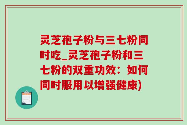 灵芝孢子粉与三七粉同时吃_灵芝孢子粉和三七粉的双重功效：如何同时服用以增强健康)