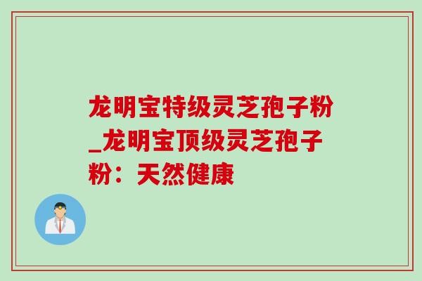 龙明宝特级灵芝孢子粉_龙明宝顶级灵芝孢子粉：天然健康