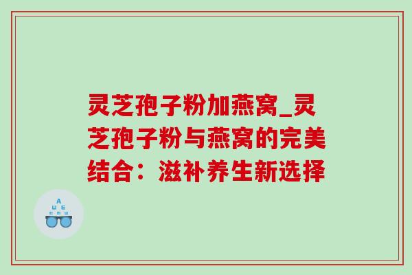 灵芝孢子粉加燕窝_灵芝孢子粉与燕窝的完美结合：滋补养生新选择