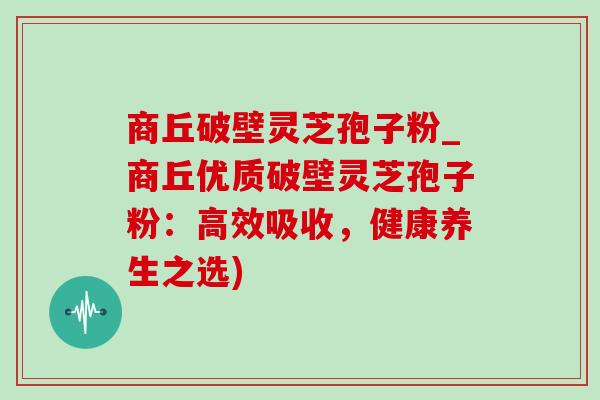商丘破壁灵芝孢子粉_商丘优质破壁灵芝孢子粉：高效吸收，健康养生之选)