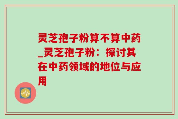 灵芝孢子粉算不算中药_灵芝孢子粉：探讨其在中药领域的地位与应用