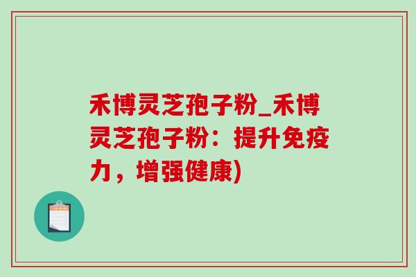 禾博灵芝孢子粉_禾博灵芝孢子粉：提升免疫力，增强健康)