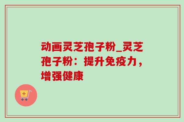 动画灵芝孢子粉_灵芝孢子粉：提升免疫力，增强健康