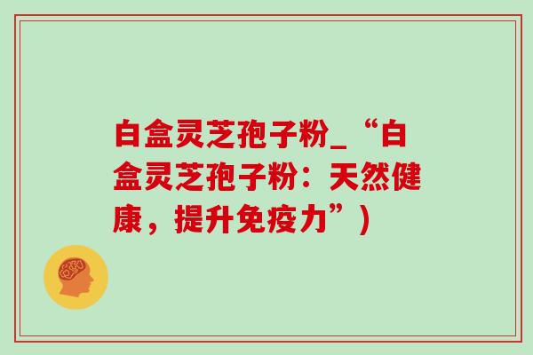 白盒灵芝孢子粉_“白盒灵芝孢子粉：天然健康，提升免疫力”)