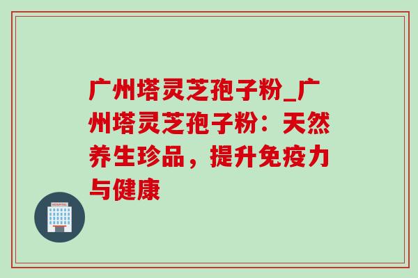 广州塔灵芝孢子粉_广州塔灵芝孢子粉：天然养生珍品，提升免疫力与健康
