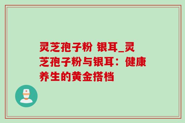 灵芝孢子粉 银耳_灵芝孢子粉与银耳：健康养生的黄金搭档