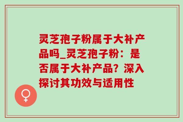 灵芝孢子粉属于大补产品吗_灵芝孢子粉：是否属于大补产品？深入探讨其功效与适用性