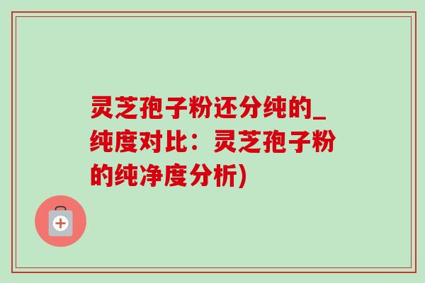 灵芝孢子粉还分纯的_纯度对比：灵芝孢子粉的纯净度分析)