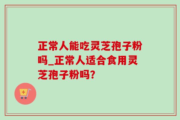 正常人能吃灵芝孢子粉吗_正常人适合食用灵芝孢子粉吗？