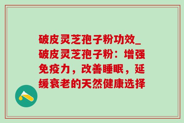 破皮灵芝孢子粉功效_破皮灵芝孢子粉：增强免疫力，改善睡眠，延缓衰老的天然健康选择