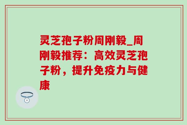灵芝孢子粉周刚毅_周刚毅推荐：高效灵芝孢子粉，提升免疫力与健康