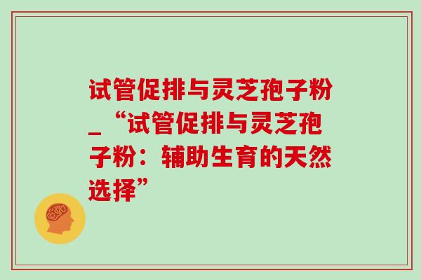 试管促排与灵芝孢子粉_“试管促排与灵芝孢子粉：辅助生育的天然选择”