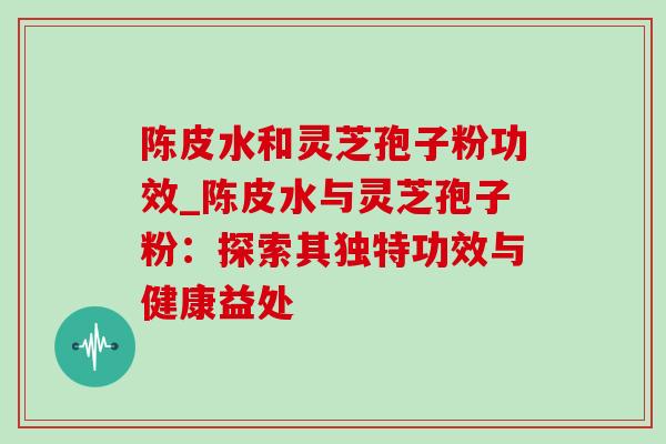 陈皮水和灵芝孢子粉功效_陈皮水与灵芝孢子粉：探索其独特功效与健康益处