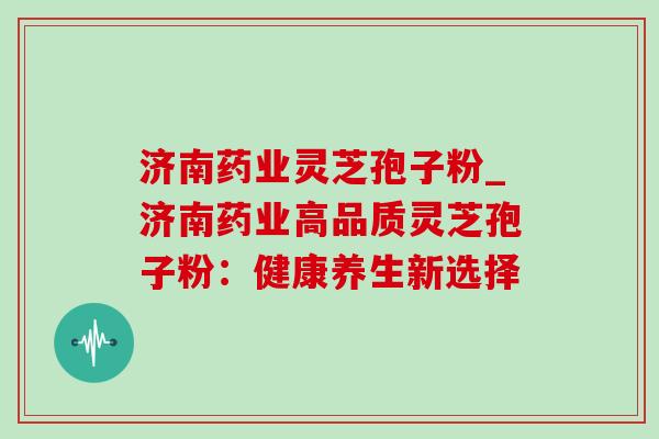 济南药业灵芝孢子粉_济南药业高品质灵芝孢子粉：健康养生新选择