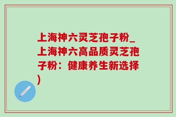 上海神六灵芝孢子粉_上海神六高品质灵芝孢子粉：健康养生新选择)