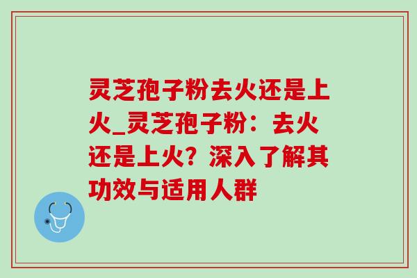 灵芝孢子粉去火还是上火_灵芝孢子粉：去火还是上火？深入了解其功效与适用人群