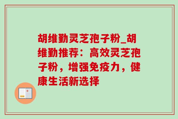 胡维勤灵芝孢子粉_胡维勤推荐：高效灵芝孢子粉，增强免疫力，健康生活新选择