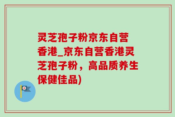 灵芝孢子粉京东自营 香港_京东自营香港灵芝孢子粉，高品质养生保健佳品)