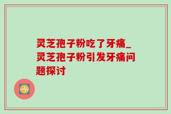 灵芝孢子粉吃了牙痛_灵芝孢子粉引发牙痛问题探讨