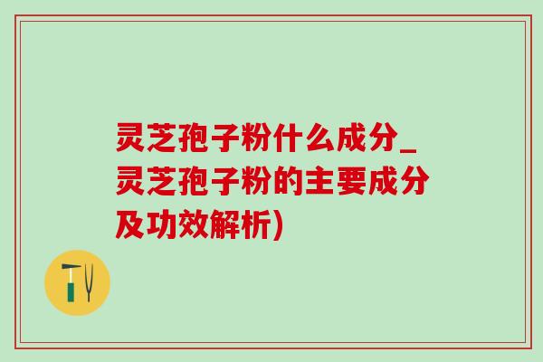灵芝孢子粉什么成分_灵芝孢子粉的主要成分及功效解析)