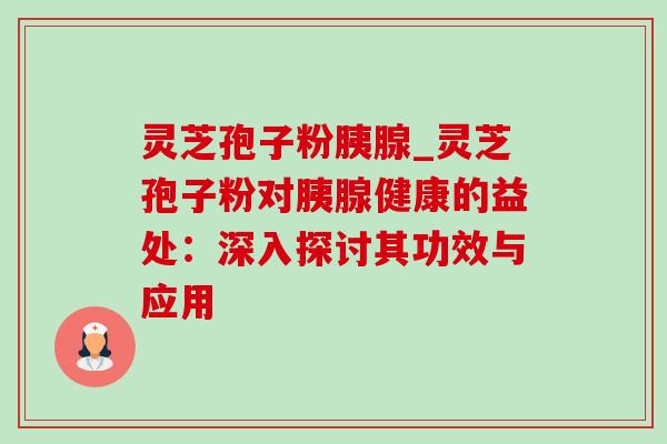 灵芝孢子粉胰腺_灵芝孢子粉对胰腺健康的益处：深入探讨其功效与应用