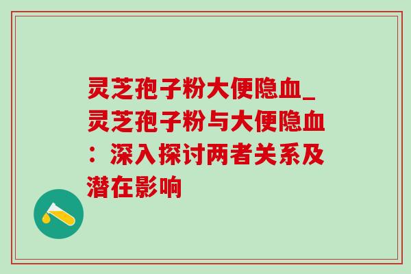 灵芝孢子粉大便隐血_灵芝孢子粉与大便隐血：深入探讨两者关系及潜在影响