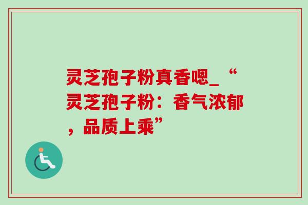灵芝孢子粉真香嗯_“灵芝孢子粉：香气浓郁，品质上乘”