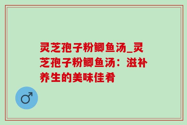 灵芝孢子粉鲫鱼汤_灵芝孢子粉鲫鱼汤：滋补养生的美味佳肴