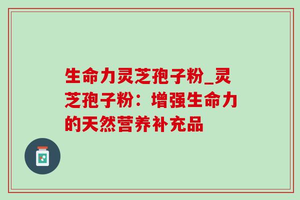 生命力灵芝孢子粉_灵芝孢子粉：增强生命力的天然营养补充品