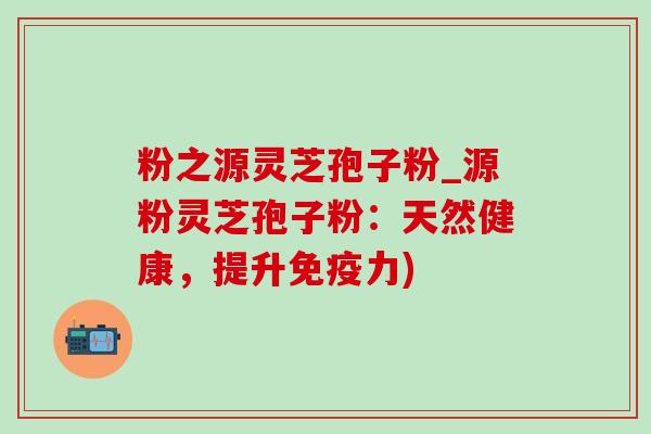 粉之源灵芝孢子粉_源粉灵芝孢子粉：天然健康，提升免疫力)